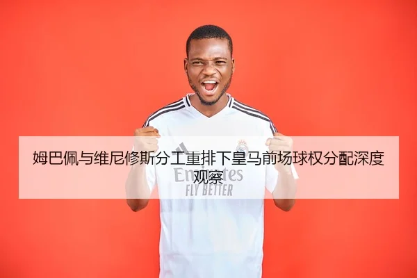 姆巴佩与维尼修斯分工重排下皇马前场球权分配深度观察