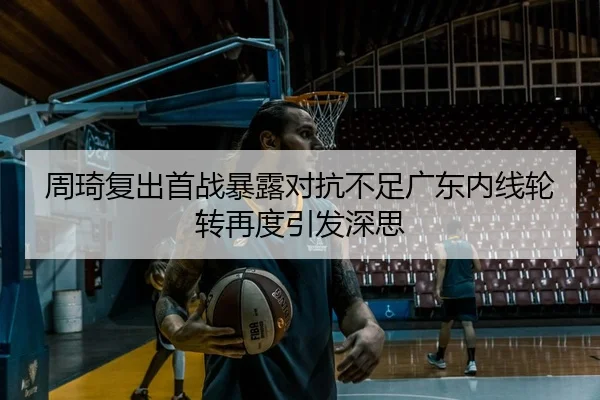 周琦复出首战暴露对抗不足广东内线轮转再度引发深思