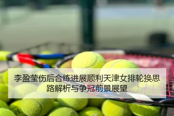李盈莹伤后合练进展顺利天津女排轮换思路解析与争冠前景展望