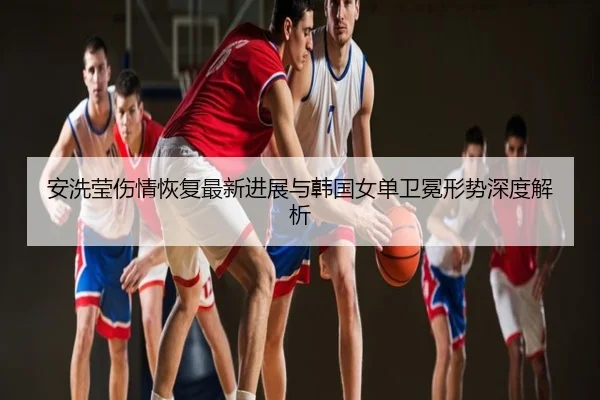 安洗莹伤情恢复最新进展与韩国女单卫冕形势深度解析